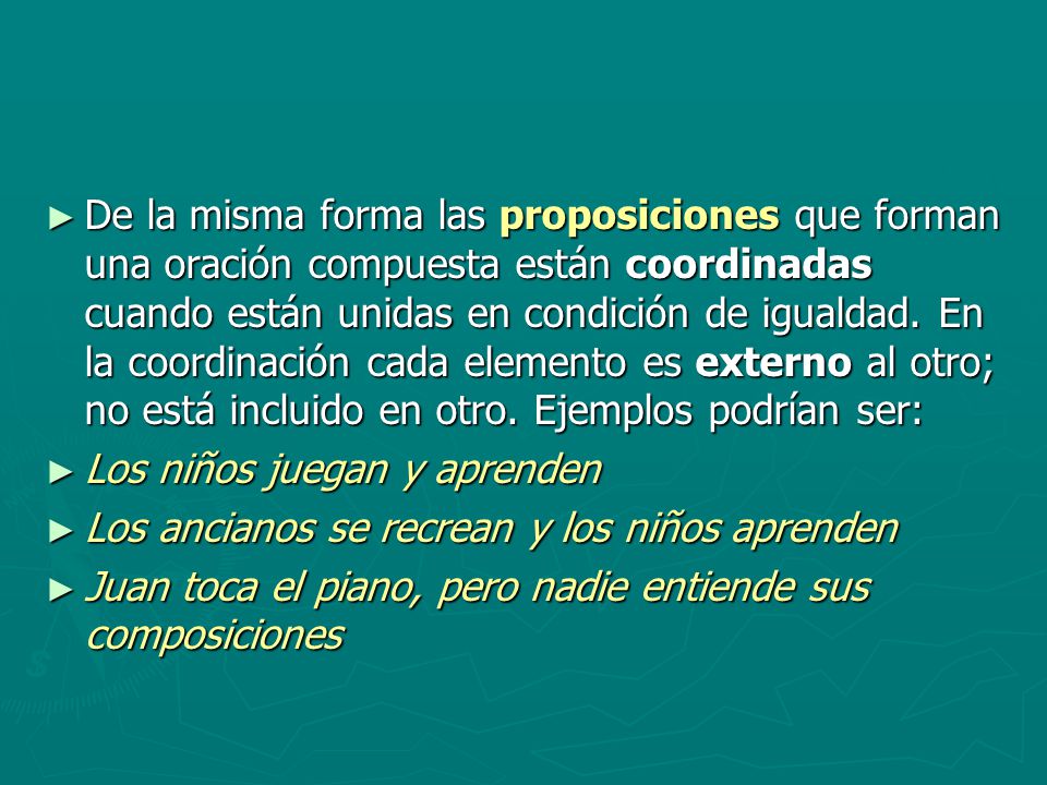 De la misma forma las proposiciones que forman una oración compuesta están coordinadas cuando están unidas en condición de igualdad. En la coordinación cada elemento es externo al otro; no está incluido en otro. Ejemplos podrían ser: