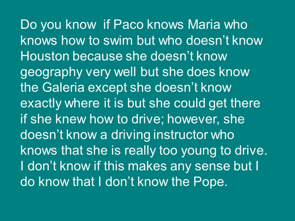 Do you know if Paco knows Maria who knows how to swim but who doesn’t know Houston because she doesn’t know geography very well but she does know the Galeria except she doesn’t know exactly where it is but she could get there if she knew how to drive; however, she doesn’t know a driving instructor who knows that she is really too young to drive.