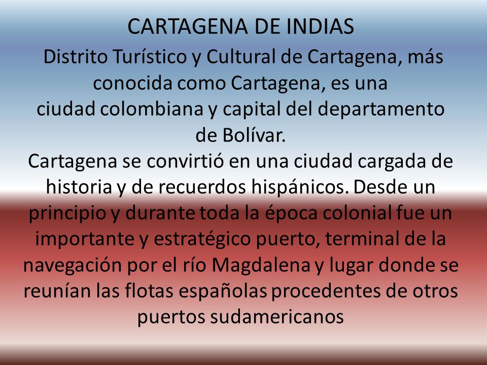 CARTAGENA DE INDIAS Distrito Turístico y Cultural de Cartagena, más conocida como Cartagena, es una ciudad colombiana y capital del departamento de Bolívar.