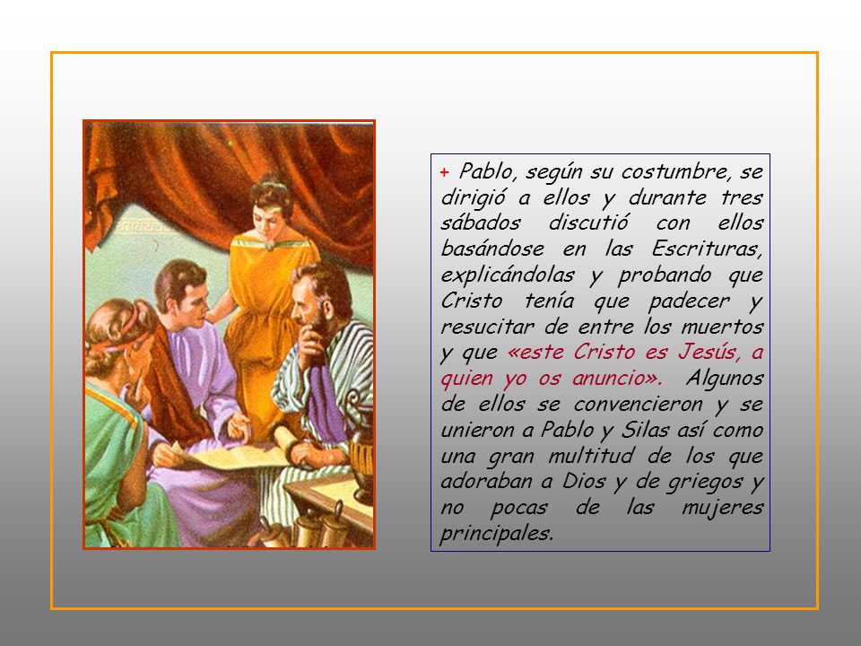 + Pablo, según su costumbre, se dirigió a ellos y durante tres sábados discutió con ellos basándose en las Escrituras, explicándolas y probando que Cristo tenía que padecer y resucitar de entre los muertos y que «este Cristo es Jesús, a quien yo os anuncio».