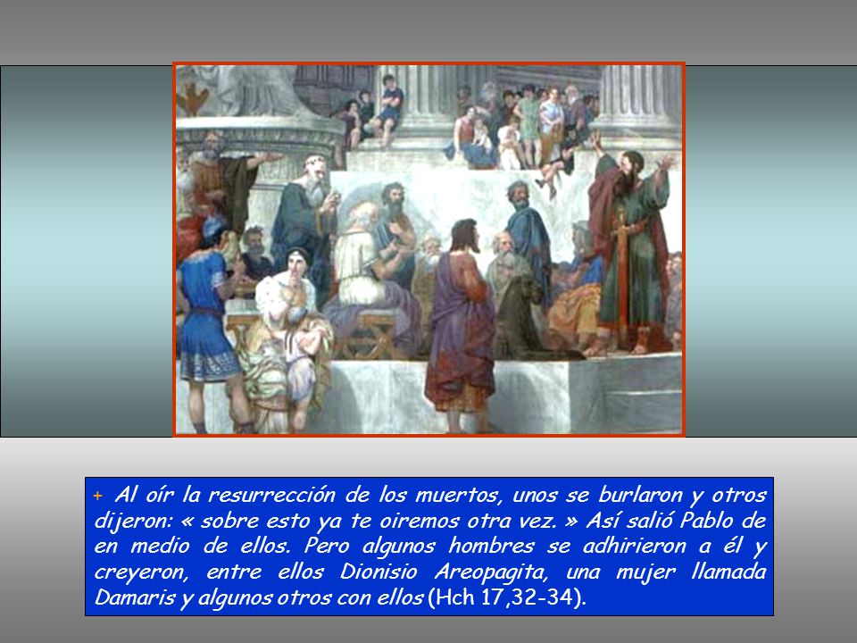 + Al oír la resurrección de los muertos, unos se burlaron y otros dijeron: « sobre esto ya te oiremos otra vez.