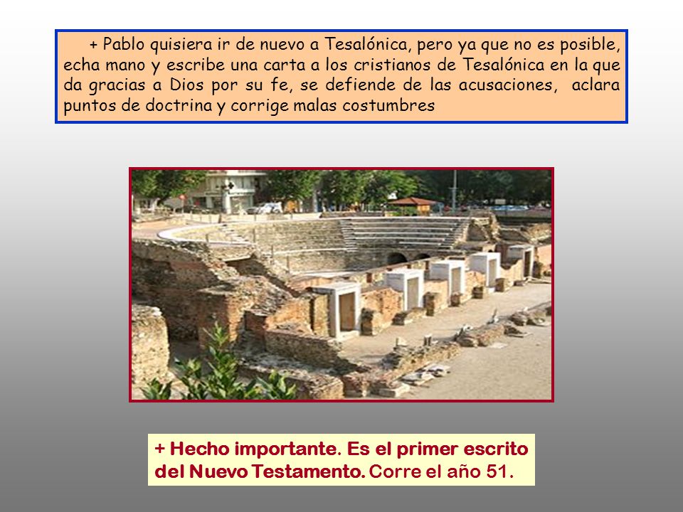 + Pablo quisiera ir de nuevo a Tesalónica, pero ya que no es posible, echa mano y escribe una carta a los cristianos de Tesalónica en la que da gracias a Dios por su fe, se defiende de las acusaciones, aclara puntos de doctrina y corrige malas costumbres