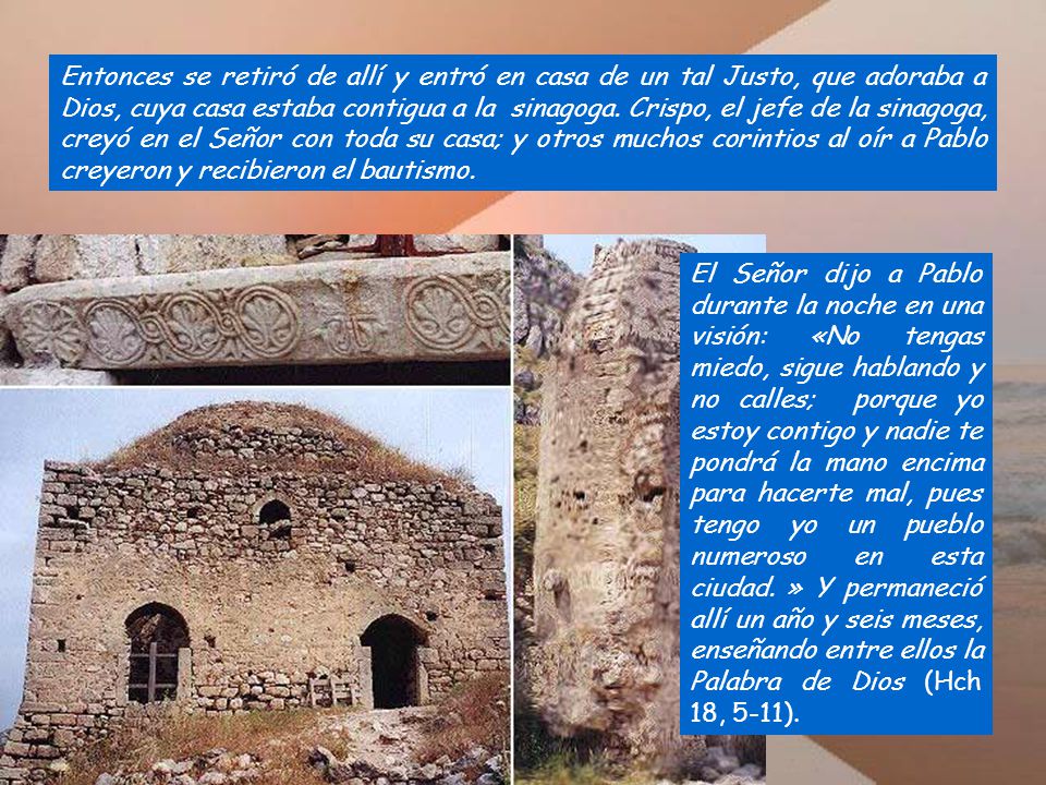 Entonces se retiró de allí y entró en casa de un tal Justo, que adoraba a Dios, cuya casa estaba contigua a la sinagoga. Crispo, el jefe de la sinagoga, creyó en el Señor con toda su casa; y otros muchos corintios al oír a Pablo creyeron y recibieron el bautismo.