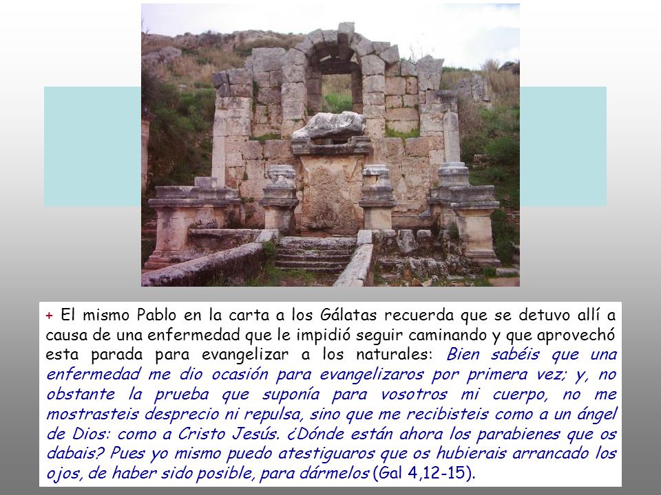 + El mismo Pablo en la carta a los Gálatas recuerda que se detuvo allí a causa de una enfermedad que le impidió seguir caminando y que aprovechó esta parada para evangelizar a los naturales: Bien sabéis que una enfermedad me dio ocasión para evangelizaros por primera vez; y, no obstante la prueba que suponía para vosotros mi cuerpo, no me mostrasteis desprecio ni repulsa, sino que me recibisteis como a un ángel de Dios: como a Cristo Jesús.