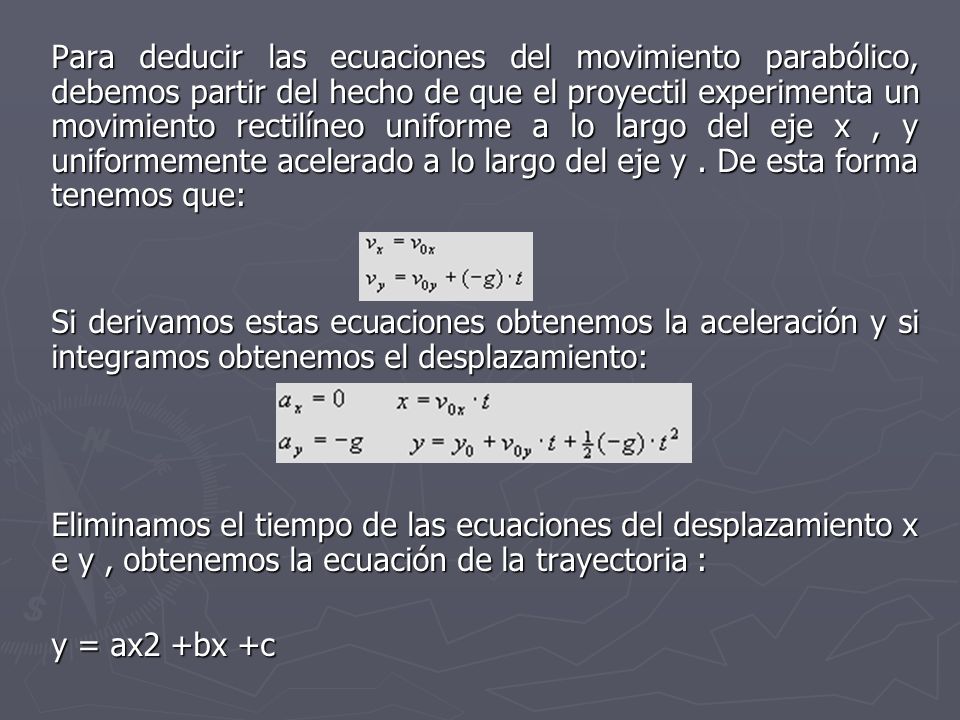 Para deducir las ecuaciones del movimiento parabólico, debemos partir del hecho de que el proyectil experimenta un movimiento rectilíneo uniforme a lo largo del eje x , y uniformemente acelerado a lo largo del eje y . De esta forma tenemos que: