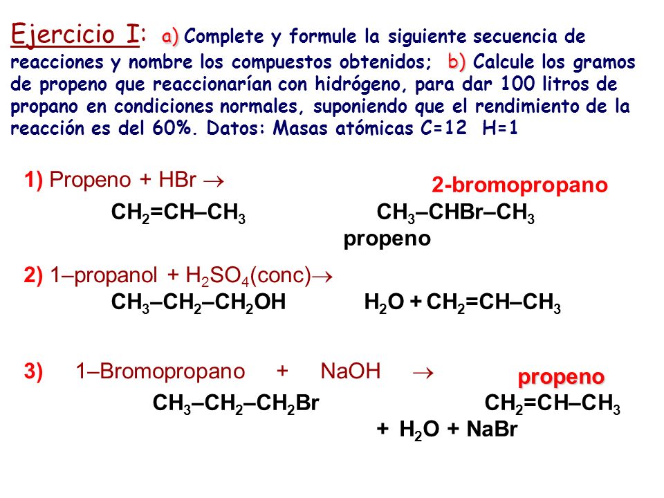 Ejercicio I: a) Complete y formule la siguiente secuencia de reacciones y nombre los compuestos obtenidos; b) Calcule los gramos de propeno que reaccionarían con hidrógeno, para dar 100 litros de propano en condiciones normales, suponiendo que el rendimiento de la reacción es del 60%. Datos: Masas atómicas C=12 H=1