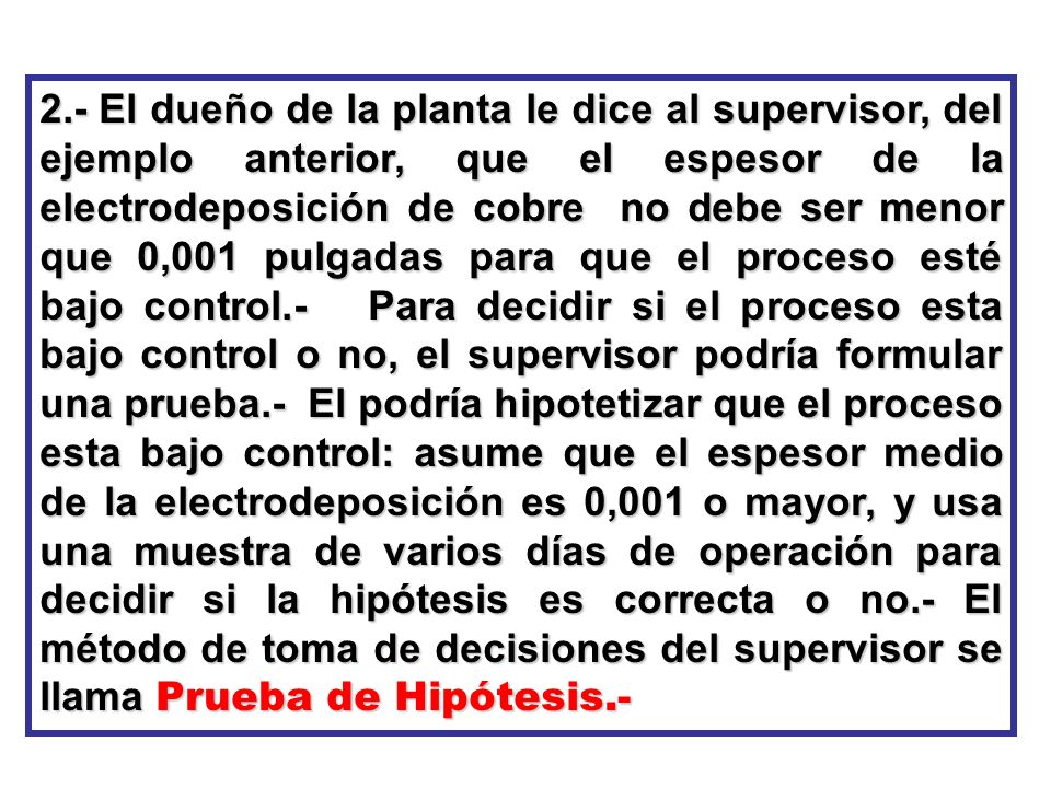 2.- El dueño de la planta le dice al supervisor, del ejemplo anterior, que el espesor de la electrodeposición de cobre no debe ser menor que 0,001 pulgadas para que el proceso esté bajo control.- Para decidir si el proceso esta bajo control o no, el supervisor podría formular una prueba.- El podría hipotetizar que el proceso esta bajo control: asume que el espesor medio de la electrodeposición es 0,001 o mayor, y usa una muestra de varios días de operación para decidir si la hipótesis es correcta o no.- El método de toma de decisiones del supervisor se llama Prueba de Hipótesis.-