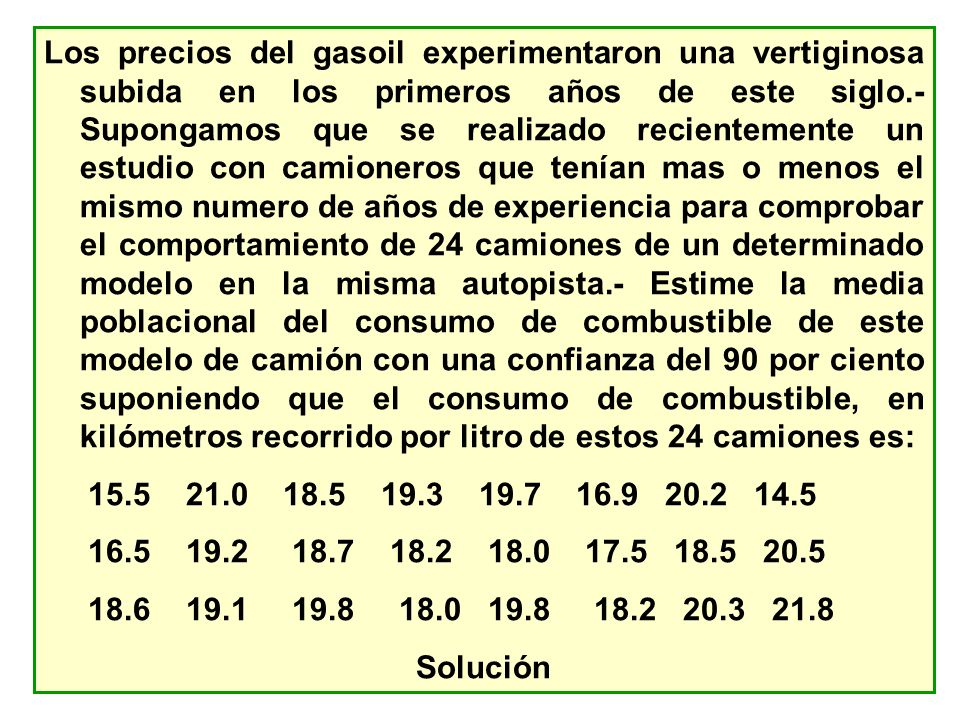 Los precios del gasoil experimentaron una vertiginosa subida en los primeros años de este siglo.- Supongamos que se realizado recientemente un estudio con camioneros que tenían mas o menos el mismo numero de años de experiencia para comprobar el comportamiento de 24 camiones de un determinado modelo en la misma autopista.- Estime la media poblacional del consumo de combustible de este modelo de camión con una confianza del 90 por ciento suponiendo que el consumo de combustible, en kilómetros recorrido por litro de estos 24 camiones es: