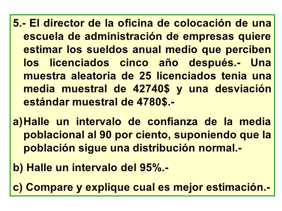 5.- El director de la oficina de colocación de una escuela de administración de empresas quiere estimar los sueldos anual medio que perciben los licenciados cinco año después.- Una muestra aleatoria de 25 licenciados tenia una media muestral de 42740$ y una desviación estándar muestral de 4780$.-