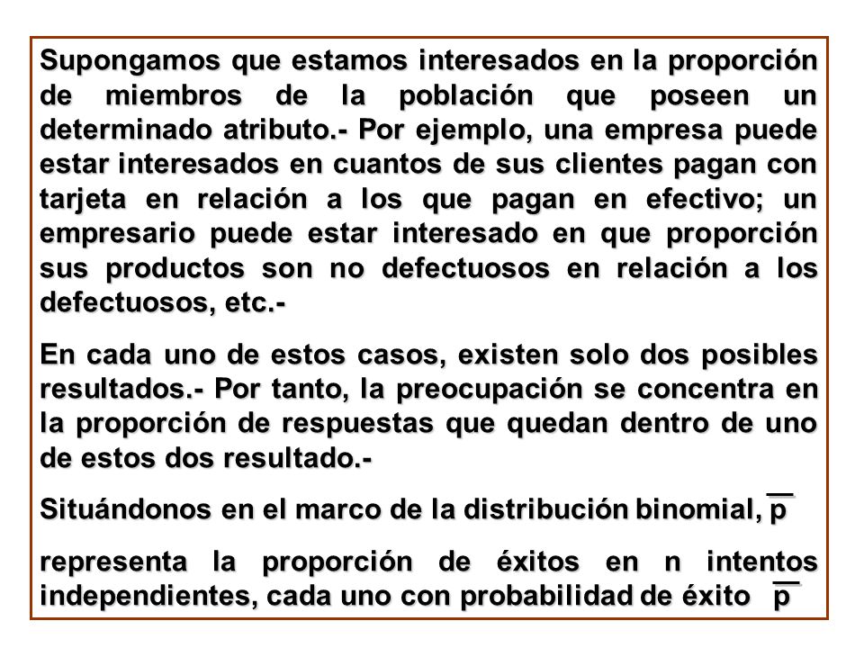 Supongamos que estamos interesados en la proporción de miembros de la población que poseen un determinado atributo.- Por ejemplo, una empresa puede estar interesados en cuantos de sus clientes pagan con tarjeta en relación a los que pagan en efectivo; un empresario puede estar interesado en que proporción sus productos son no defectuosos en relación a los defectuosos, etc.-