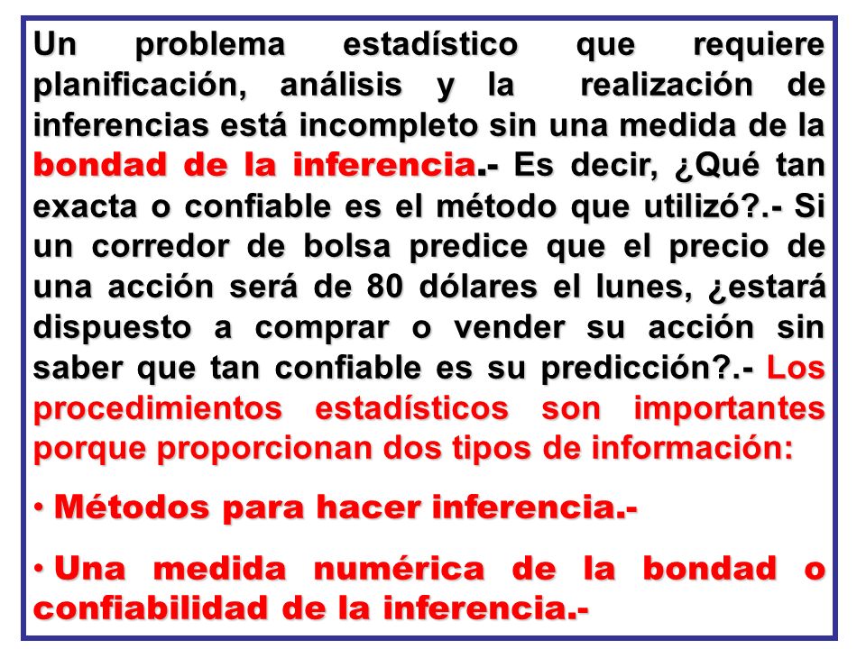 Un problema estadístico que requiere planificación, análisis y la realización de inferencias está incompleto sin una medida de la bondad de la inferencia.- Es decir, ¿Qué tan exacta o confiable es el método que utilizó .- Si un corredor de bolsa predice que el precio de una acción será de 80 dólares el lunes, ¿estará dispuesto a comprar o vender su acción sin saber que tan confiable es su predicción .- Los procedimientos estadísticos son importantes porque proporcionan dos tipos de información: