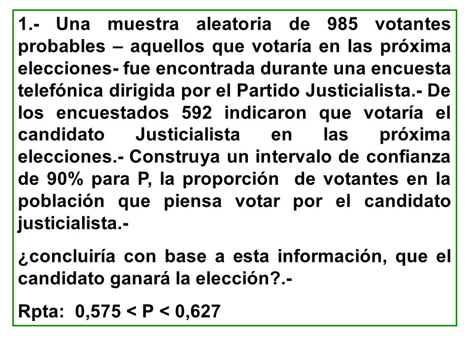 1.- Una muestra aleatoria de 985 votantes probables – aquellos que votaría en las próxima elecciones- fue encontrada durante una encuesta telefónica dirigida por el Partido Justicialista.- De los encuestados 592 indicaron que votaría el candidato Justicialista en las próxima elecciones.- Construya un intervalo de confianza de 90% para P, la proporción de votantes en la población que piensa votar por el candidato justicialista.-