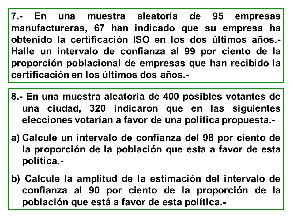 7.- En una muestra aleatoria de 95 empresas manufactureras, 67 han indicado que su empresa ha obtenido la certificación ISO en los dos últimos años.- Halle un intervalo de confianza al 99 por ciento de la proporción poblacional de empresas que han recibido la certificación en los últimos dos años.-
