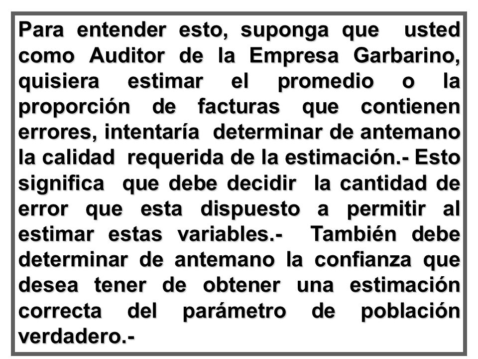 Para entender esto, suponga que usted como Auditor de la Empresa Garbarino, quisiera estimar el promedio o la proporción de facturas que contienen errores, intentaría determinar de antemano la calidad requerida de la estimación.- Esto significa que debe decidir la cantidad de error que esta dispuesto a permitir al estimar estas variables.- También debe determinar de antemano la confianza que desea tener de obtener una estimación correcta del parámetro de población verdadero.-