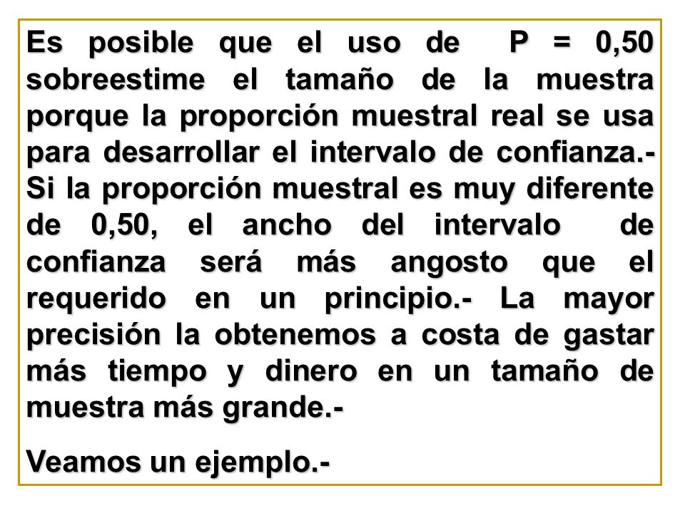 Es posible que el uso de P = 0,50 sobreestime el tamaño de la muestra porque la proporción muestral real se usa para desarrollar el intervalo de confianza.- Si la proporción muestral es muy diferente de 0,50, el ancho del intervalo de confianza será más angosto que el requerido en un principio.- La mayor precisión la obtenemos a costa de gastar más tiempo y dinero en un tamaño de muestra más grande.-