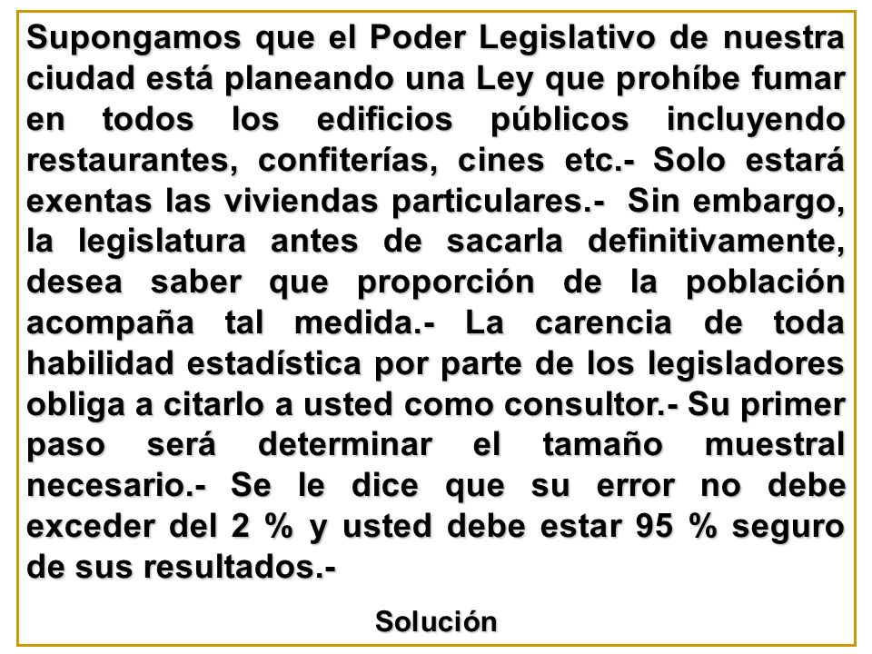 Supongamos que el Poder Legislativo de nuestra ciudad está planeando una Ley que prohíbe fumar en todos los edificios públicos incluyendo restaurantes, confiterías, cines etc.- Solo estará exentas las viviendas particulares.- Sin embargo, la legislatura antes de sacarla definitivamente, desea saber que proporción de la población acompaña tal medida.- La carencia de toda habilidad estadística por parte de los legisladores obliga a citarlo a usted como consultor.- Su primer paso será determinar el tamaño muestral necesario.- Se le dice que su error no debe exceder del 2 % y usted debe estar 95 % seguro de sus resultados.-