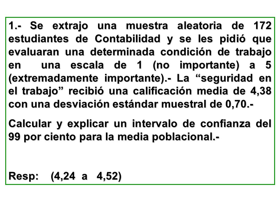 1.- Se extrajo una muestra aleatoria de 172 estudiantes de Contabilidad y se les pidió que evaluaran una determinada condición de trabajo en una escala de 1 (no importante) a 5 (extremadamente importante).- La seguridad en el trabajo recibió una calificación media de 4,38 con una desviación estándar muestral de 0,70.-