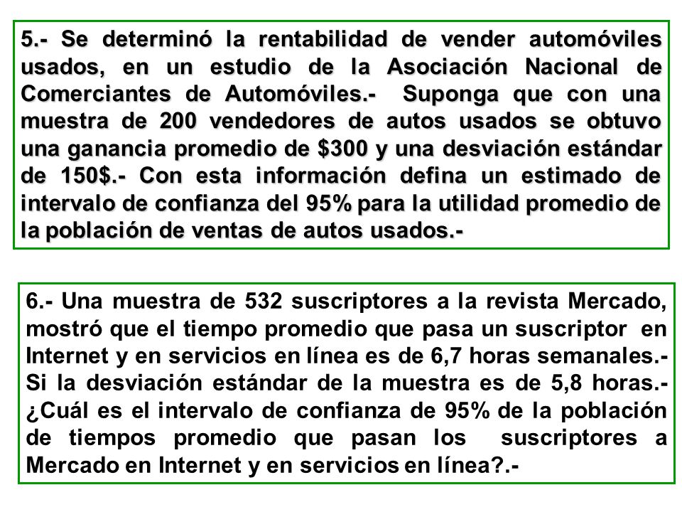 5.- Se determinó la rentabilidad de vender automóviles usados, en un estudio de la Asociación Nacional de Comerciantes de Automóviles.- Suponga que con una muestra de 200 vendedores de autos usados se obtuvo una ganancia promedio de $300 y una desviación estándar de 150$.- Con esta información defina un estimado de intervalo de confianza del 95% para la utilidad promedio de la población de ventas de autos usados.-