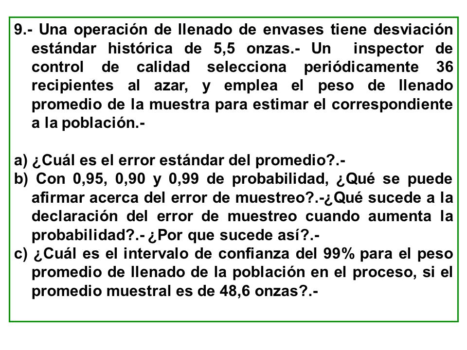 9.- Una operación de llenado de envases tiene desviación estándar histórica de 5,5 onzas.- Un inspector de control de calidad selecciona periódicamente 36 recipientes al azar, y emplea el peso de llenado promedio de la muestra para estimar el correspondiente a la población.-