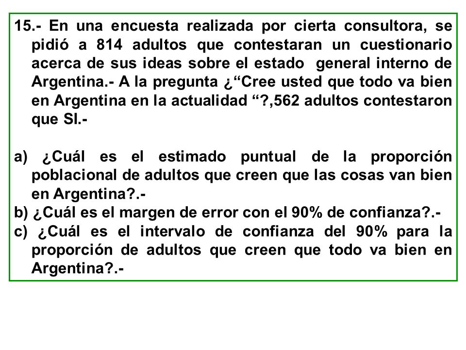 15.- En una encuesta realizada por cierta consultora, se pidió a 814 adultos que contestaran un cuestionario acerca de sus ideas sobre el estado general interno de Argentina.- A la pregunta ¿ Cree usted que todo va bien en Argentina en la actualidad ,562 adultos contestaron que SI.-
