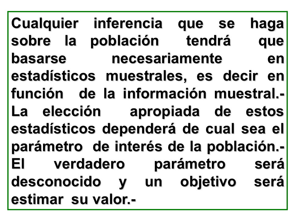 Cualquier inferencia que se haga sobre la población tendrá que basarse necesariamente en estadísticos muestrales, es decir en función de la información muestral.- La elección apropiada de estos estadísticos dependerá de cual sea el parámetro de interés de la población.- El verdadero parámetro será desconocido y un objetivo será estimar su valor.-
