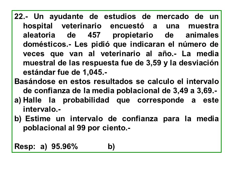 22.- Un ayudante de estudios de mercado de un hospital veterinario encuestó a una muestra aleatoria de 457 propietario de animales domésticos.- Les pidió que indicaran el número de veces que van al veterinario al año.- La media muestral de las respuesta fue de 3,59 y la desviación estándar fue de 1,045.-