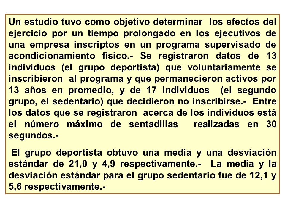 Un estudio tuvo como objetivo determinar los efectos del ejercicio por un tiempo prolongado en los ejecutivos de una empresa inscriptos en un programa supervisado de acondicionamiento físico.- Se registraron datos de 13 individuos (el grupo deportista) que voluntariamente se inscribieron al programa y que permanecieron activos por 13 años en promedio, y de 17 individuos (el segundo grupo, el sedentario) que decidieron no inscribirse.- Entre los datos que se registraron acerca de los individuos está el número máximo de sentadillas realizadas en 30 segundos.-