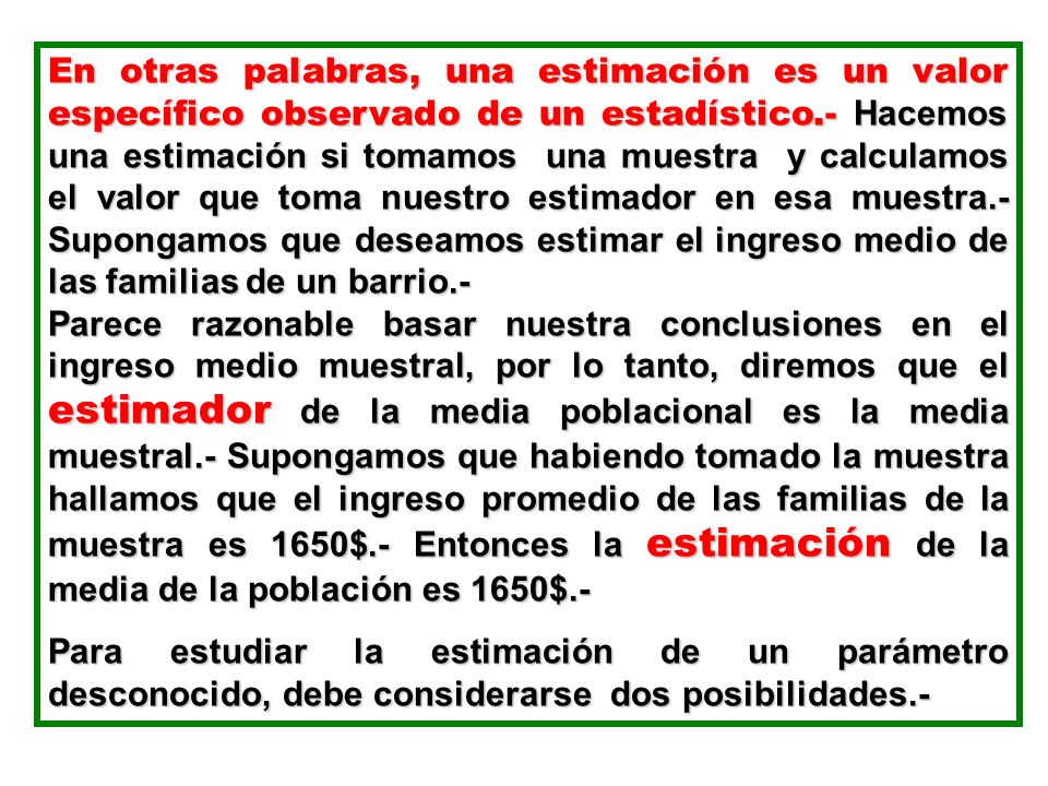 En otras palabras, una estimación es un valor específico observado de un estadístico.- Hacemos una estimación si tomamos una muestra y calculamos el valor que toma nuestro estimador en esa muestra.- Supongamos que deseamos estimar el ingreso medio de las familias de un barrio.-