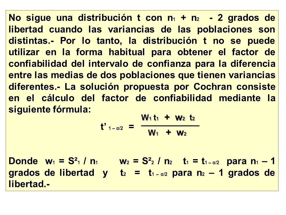 No sigue una distribución t con n1 + n2 - 2 grados de libertad cuando las variancias de las poblaciones son distintas.- Por lo tanto, la distribución t no se puede utilizar en la forma habitual para obtener el factor de confiabilidad del intervalo de confianza para la diferencia entre las medias de dos poblaciones que tienen variancias diferentes.- La solución propuesta por Cochran consiste en el cálculo del factor de confiabilidad mediante la siguiente fórmula: