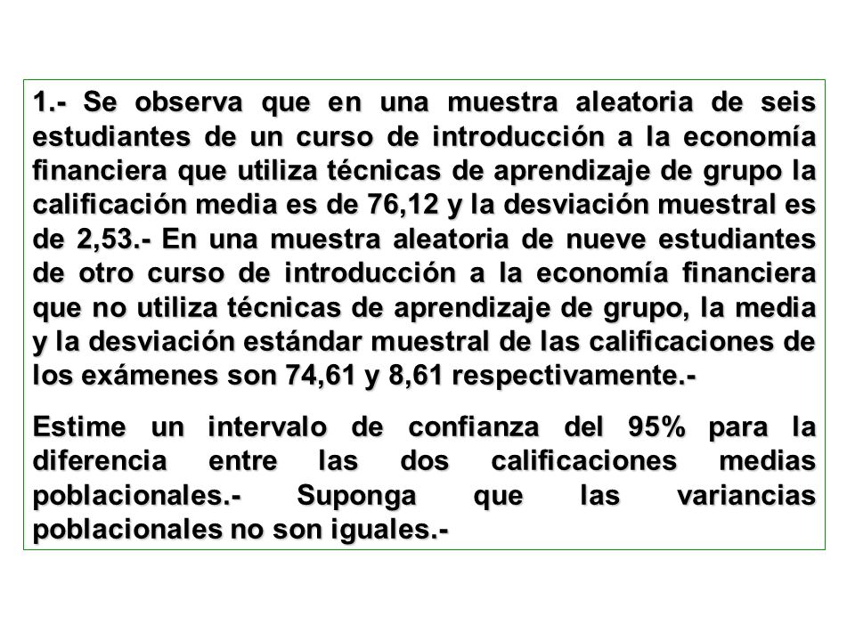 1.- Se observa que en una muestra aleatoria de seis estudiantes de un curso de introducción a la economía financiera que utiliza técnicas de aprendizaje de grupo la calificación media es de 76,12 y la desviación muestral es de 2,53.- En una muestra aleatoria de nueve estudiantes de otro curso de introducción a la economía financiera que no utiliza técnicas de aprendizaje de grupo, la media y la desviación estándar muestral de las calificaciones de los exámenes son 74,61 y 8,61 respectivamente.-