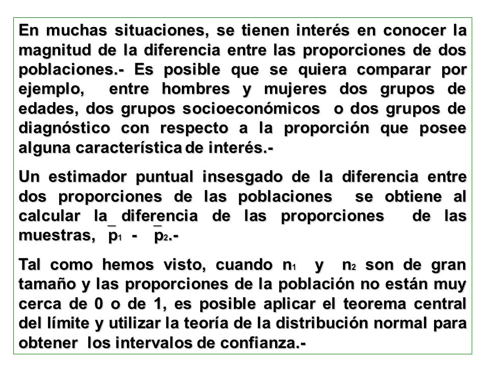 En muchas situaciones, se tienen interés en conocer la magnitud de la diferencia entre las proporciones de dos poblaciones.- Es posible que se quiera comparar por ejemplo, entre hombres y mujeres dos grupos de edades, dos grupos socioeconómicos o dos grupos de diagnóstico con respecto a la proporción que posee alguna característica de interés.-