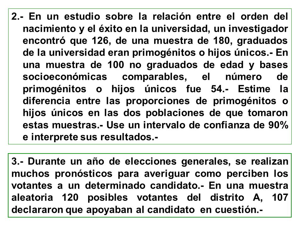 2.- En un estudio sobre la relación entre el orden del nacimiento y el éxito en la universidad, un investigador encontró que 126, de una muestra de 180, graduados de la universidad eran primogénitos o hijos únicos.- En una muestra de 100 no graduados de edad y bases socioeconómicas comparables, el número de primogénitos o hijos únicos fue 54.- Estime la diferencia entre las proporciones de primogénitos o hijos únicos en las dos poblaciones de que tomaron estas muestras.- Use un intervalo de confianza de 90% e interprete sus resultados.-