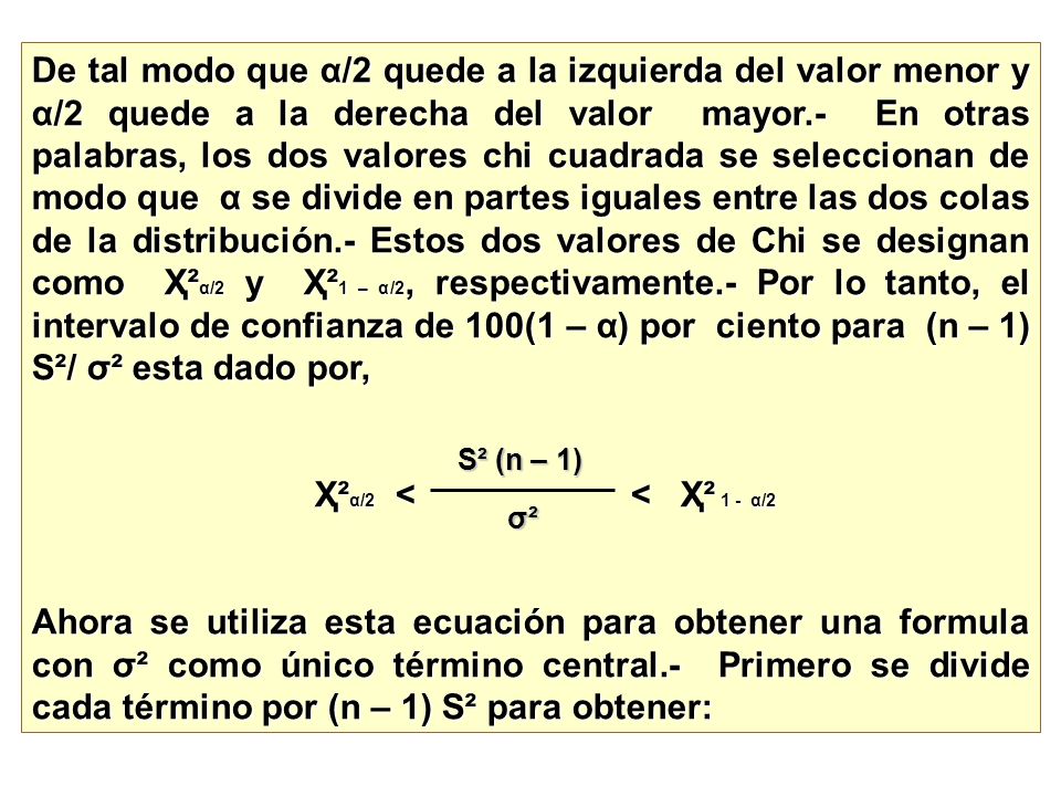De tal modo que α/2 quede a la izquierda del valor menor y α/2 quede a la derecha del valor mayor.- En otras palabras, los dos valores chi cuadrada se seleccionan de modo que α se divide en partes iguales entre las dos colas de la distribución.- Estos dos valores de Chi se designan como Ҳ²α/2 y Ҳ²1 – α/2, respectivamente.- Por lo tanto, el intervalo de confianza de 100(1 – α) por ciento para (n – 1) S²/ σ² esta dado por,