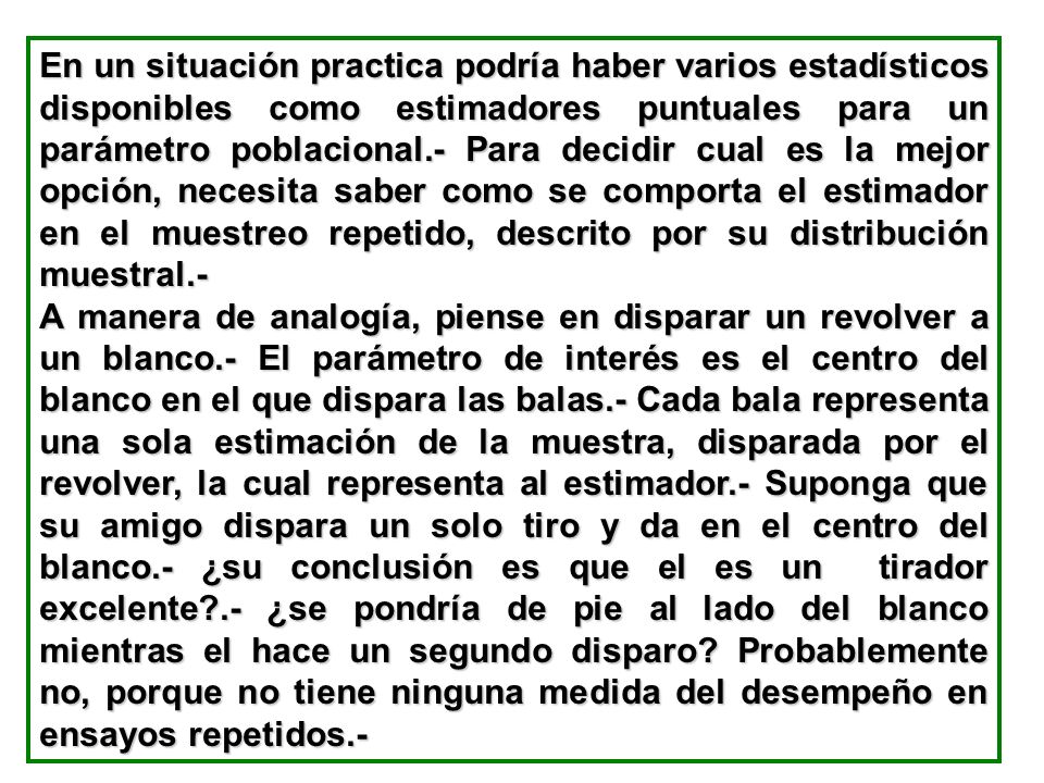 En un situación practica podría haber varios estadísticos disponibles como estimadores puntuales para un parámetro poblacional.- Para decidir cual es la mejor opción, necesita saber como se comporta el estimador en el muestreo repetido, descrito por su distribución muestral.-