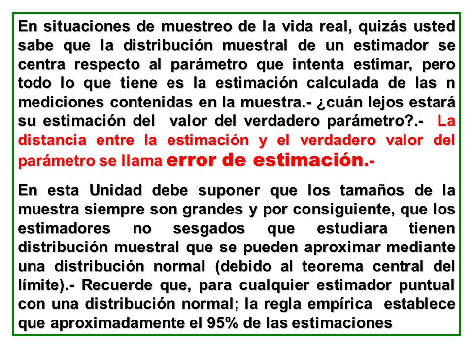 En situaciones de muestreo de la vida real, quizás usted sabe que la distribución muestral de un estimador se centra respecto al parámetro que intenta estimar, pero todo lo que tiene es la estimación calculada de las n mediciones contenidas en la muestra.- ¿cuán lejos estará su estimación del valor del verdadero parámetro .- La distancia entre la estimación y el verdadero valor del parámetro se llama error de estimación.-