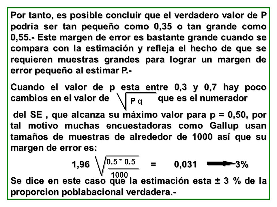 Por tanto, es posible concluir que el verdadero valor de P podría ser tan pequeño como 0,35 o tan grande como 0,55.- Este margen de error es bastante grande cuando se compara con la estimación y refleja el hecho de que se requieren muestras grandes para lograr un margen de error pequeño al estimar P.-