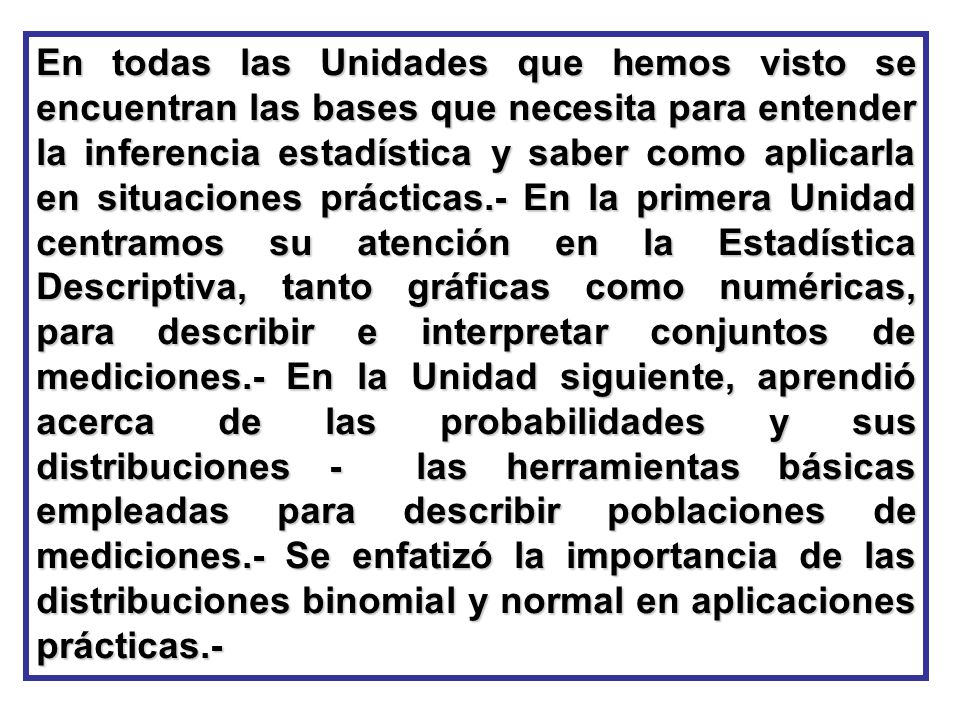 En todas las Unidades que hemos visto se encuentran las bases que necesita para entender la inferencia estadística y saber como aplicarla en situaciones prácticas.- En la primera Unidad centramos su atención en la Estadística Descriptiva, tanto gráficas como numéricas, para describir e interpretar conjuntos de mediciones.- En la Unidad siguiente, aprendió acerca de las probabilidades y sus distribuciones - las herramientas básicas empleadas para describir poblaciones de mediciones.- Se enfatizó la importancia de las distribuciones binomial y normal en aplicaciones prácticas.-