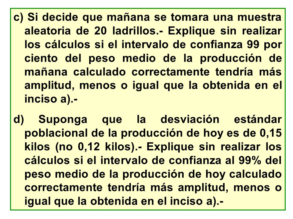 c) Si decide que mañana se tomara una muestra aleatoria de 20 ladrillos.- Explique sin realizar los cálculos si el intervalo de confianza 99 por ciento del peso medio de la producción de mañana calculado correctamente tendría más amplitud, menos o igual que la obtenida en el inciso a).-