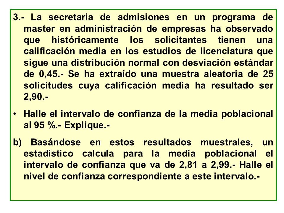 3.- La secretaria de admisiones en un programa de master en administración de empresas ha observado que históricamente los solicitantes tienen una calificación media en los estudios de licenciatura que sigue una distribución normal con desviación estándar de 0,45.- Se ha extraído una muestra aleatoria de 25 solicitudes cuya calificación media ha resultado ser 2,90.-