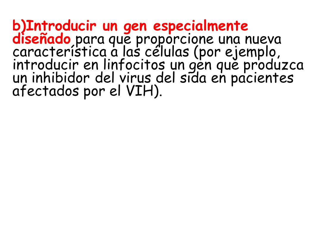 b)Introducir un gen especialmente diseñado para que proporcione una nueva característica a las células (por ejemplo, introducir en linfocitos un gen que produzca un inhibidor del virus del sida en pacientes afectados por el VIH).