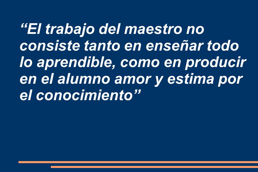 El trabajo del maestro no consiste tanto en enseñar todo lo aprendible, como en producir en el alumno amor y estima por el conocimiento