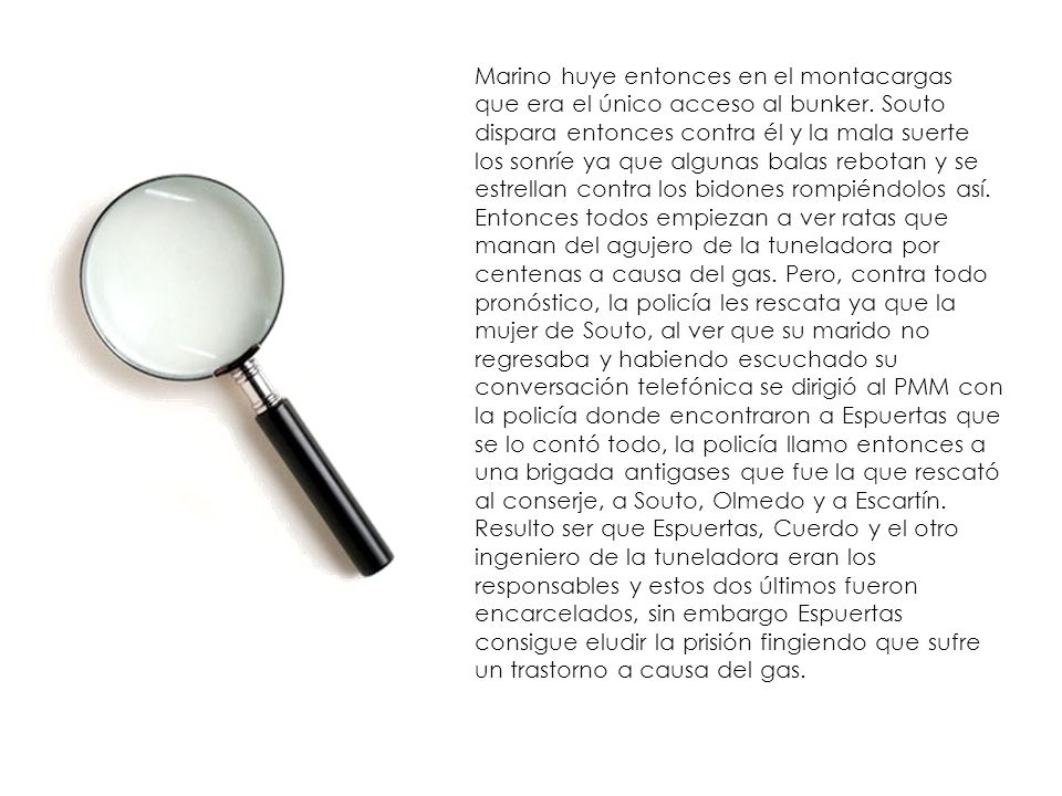 Marino huye entonces en el montacargas que era el único acceso al bunker. Souto dispara entonces contra él y la mala suerte los sonríe ya que algunas balas rebotan y se estrellan contra los bidones rompiéndolos así. Entonces todos empiezan a ver ratas que manan del agujero de la tuneladora por centenas a causa del gas. Pero, contra todo pronóstico, la policía les rescata ya que la mujer de Souto, al ver que su marido no regresaba y habiendo escuchado su conversación telefónica se dirigió al PMM con la policía donde encontraron a Espuertas que se lo contó todo, la policía llamo entonces a una brigada antigases que fue la que rescató al conserje, a Souto, Olmedo y a Escartín.