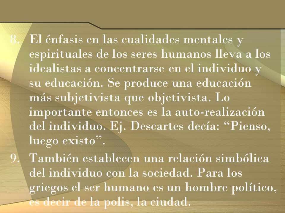 El énfasis en las cualidades mentales y espirituales de los seres humanos lleva a los idealistas a concentrarse en el individuo y su educación. Se produce una educación más subjetivista que objetivista. Lo importante entonces es la auto-realización del individuo. Ej. Descartes decía: Pienso, luego existo .