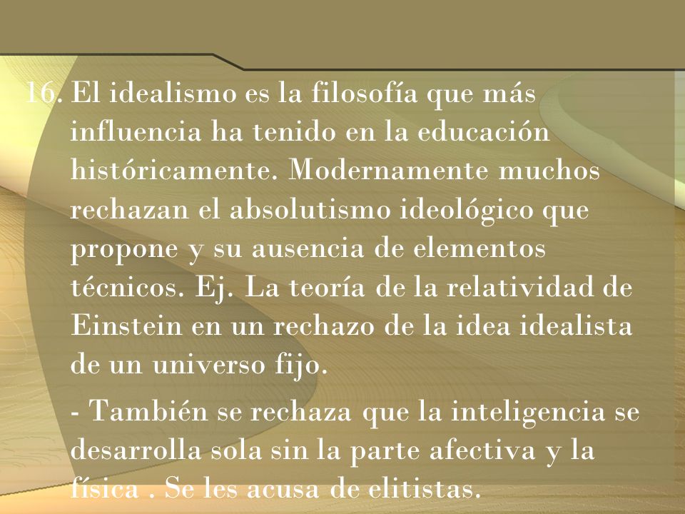 El idealismo es la filosofía que más influencia ha tenido en la educación históricamente. Modernamente muchos rechazan el absolutismo ideológico que propone y su ausencia de elementos técnicos. Ej. La teoría de la relatividad de Einstein en un rechazo de la idea idealista de un universo fijo.
