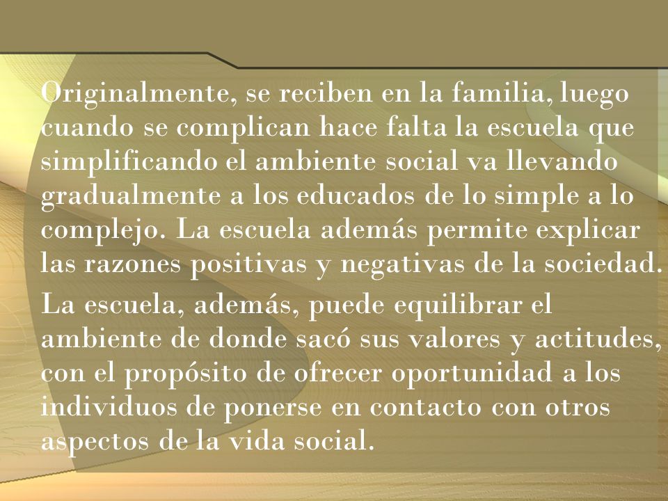 Originalmente, se reciben en la familia, luego cuando se complican hace falta la escuela que simplificando el ambiente social va llevando gradualmente a los educados de lo simple a lo complejo. La escuela además permite explicar las razones positivas y negativas de la sociedad.