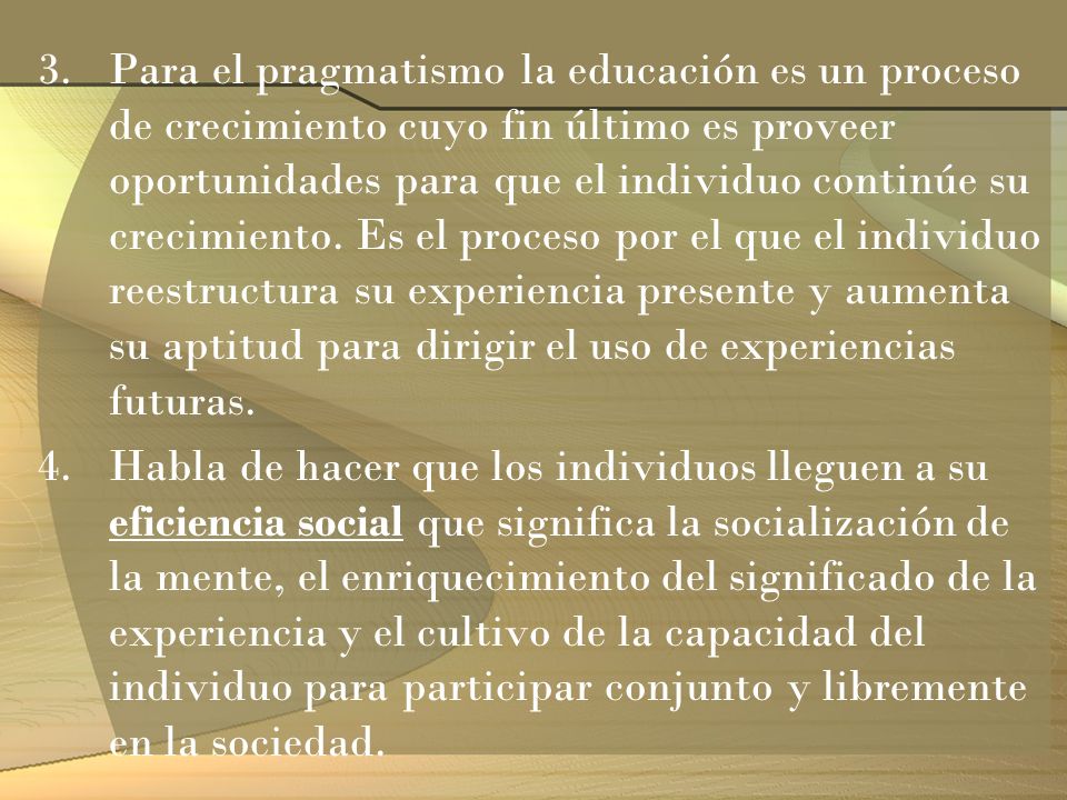 Para el pragmatismo la educación es un proceso de crecimiento cuyo fin último es proveer oportunidades para que el individuo continúe su crecimiento. Es el proceso por el que el individuo reestructura su experiencia presente y aumenta su aptitud para dirigir el uso de experiencias futuras.