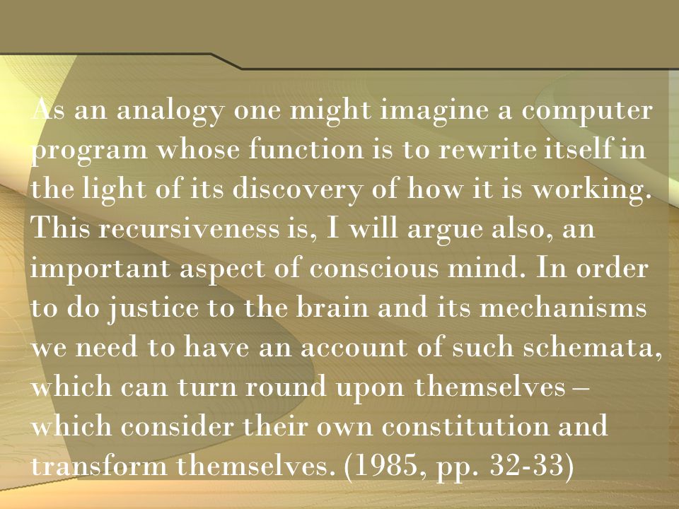 As an analogy one might imagine a computer program whose function is to rewrite itself in the light of its discovery of how it is working.