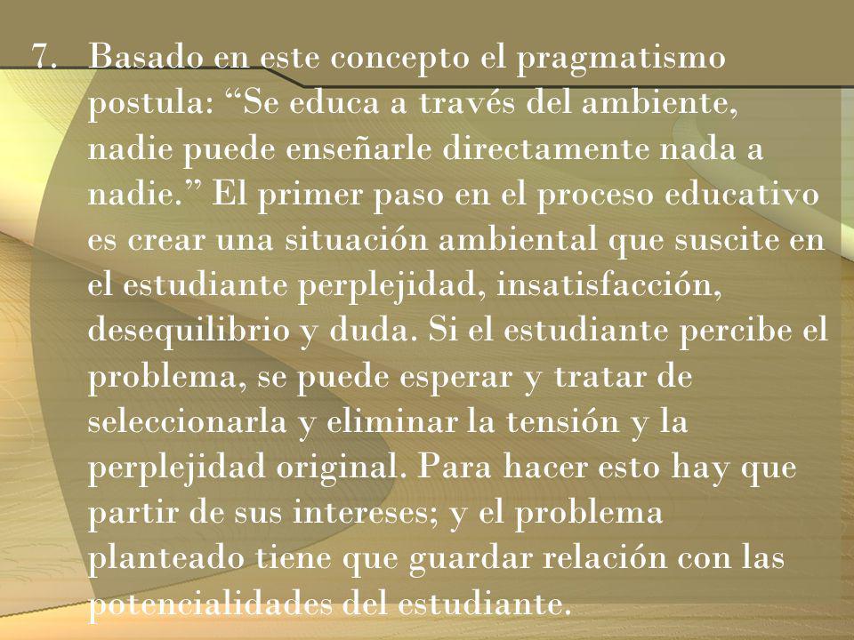 Basado en este concepto el pragmatismo postula: Se educa a través del ambiente, nadie puede enseñarle directamente nada a nadie. El primer paso en el proceso educativo es crear una situación ambiental que suscite en el estudiante perplejidad, insatisfacción, desequilibrio y duda.
