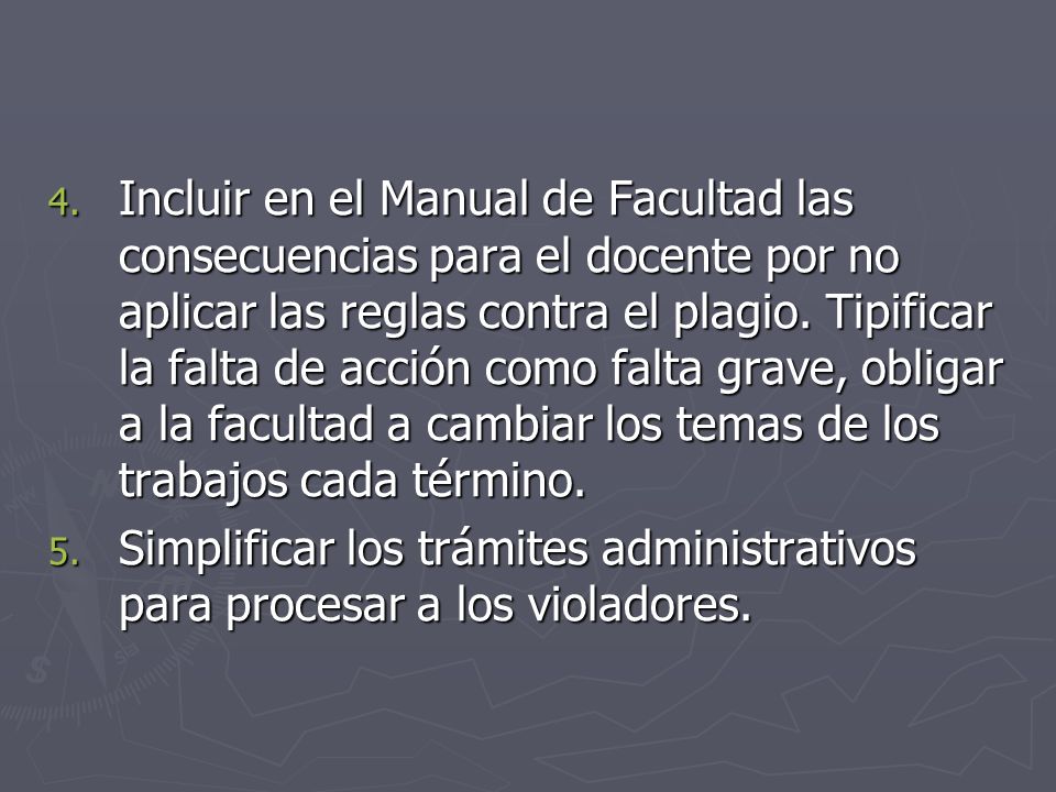 Incluir en el Manual de Facultad las consecuencias para el docente por no aplicar las reglas contra el plagio. Tipificar la falta de acción como falta grave, obligar a la facultad a cambiar los temas de los trabajos cada término.