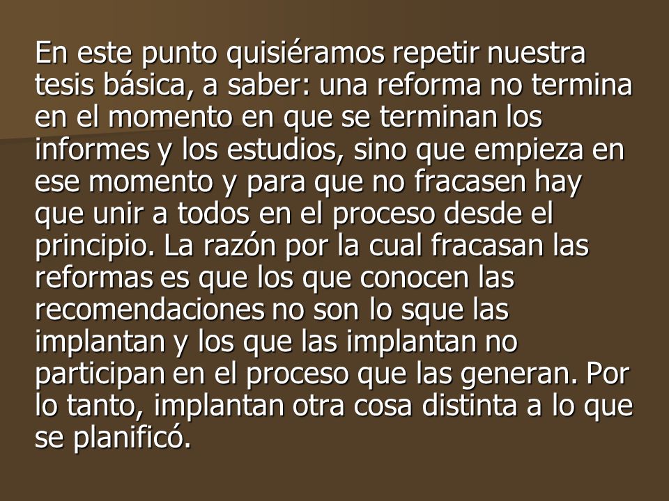 En este punto quisiéramos repetir nuestra tesis básica, a saber: una reforma no termina en el momento en que se terminan los informes y los estudios, sino que empieza en ese momento y para que no fracasen hay que unir a todos en el proceso desde el principio.